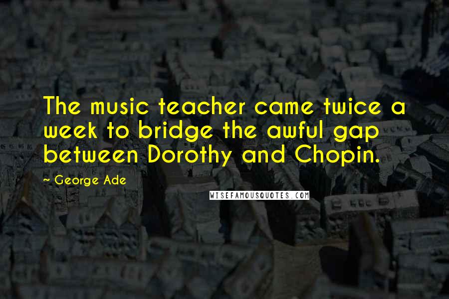 George Ade Quotes: The music teacher came twice a week to bridge the awful gap between Dorothy and Chopin.