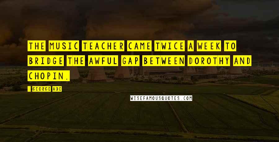 George Ade Quotes: The music teacher came twice a week to bridge the awful gap between Dorothy and Chopin.