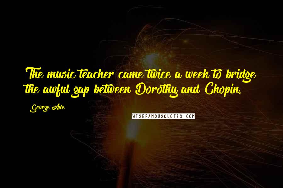 George Ade Quotes: The music teacher came twice a week to bridge the awful gap between Dorothy and Chopin.