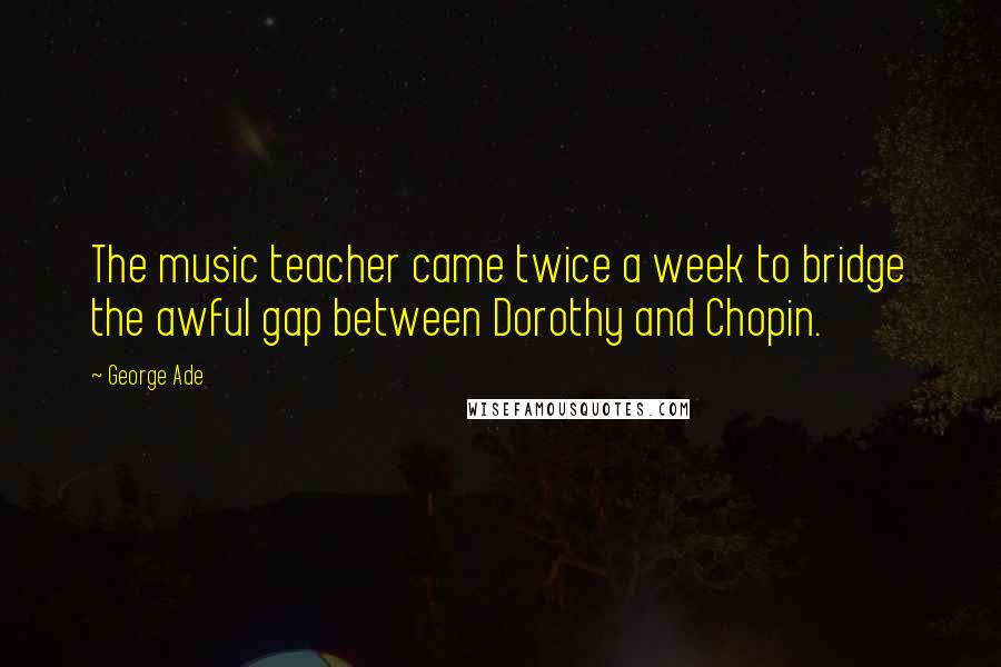 George Ade Quotes: The music teacher came twice a week to bridge the awful gap between Dorothy and Chopin.