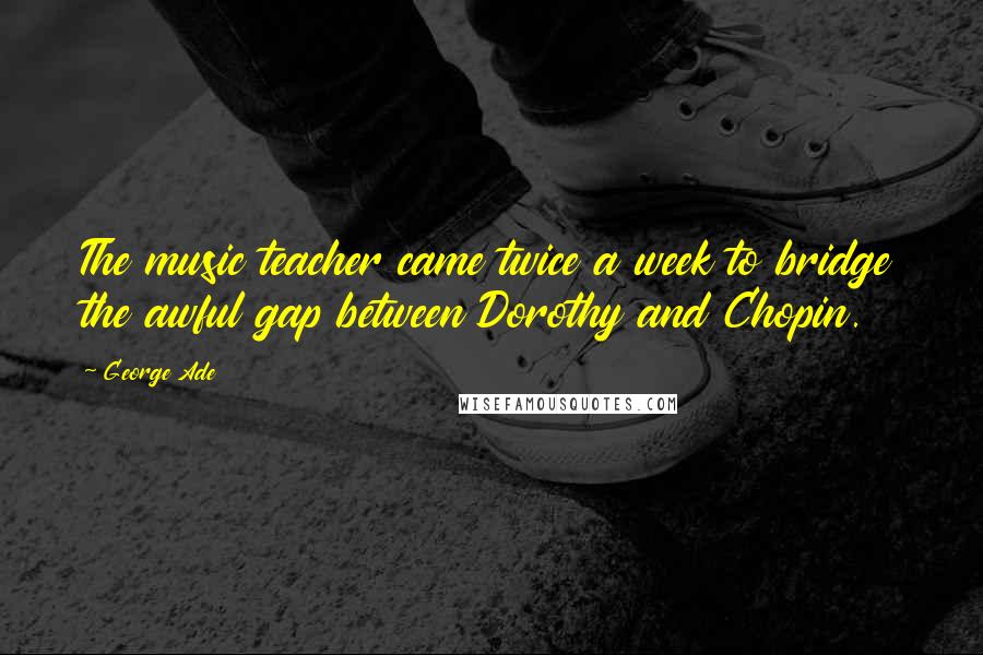 George Ade Quotes: The music teacher came twice a week to bridge the awful gap between Dorothy and Chopin.