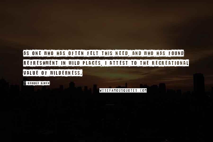 George Aiken Quotes: As one who has often felt this need, and who has found refreshment in wild places, I attest to the recreational value of wilderness.