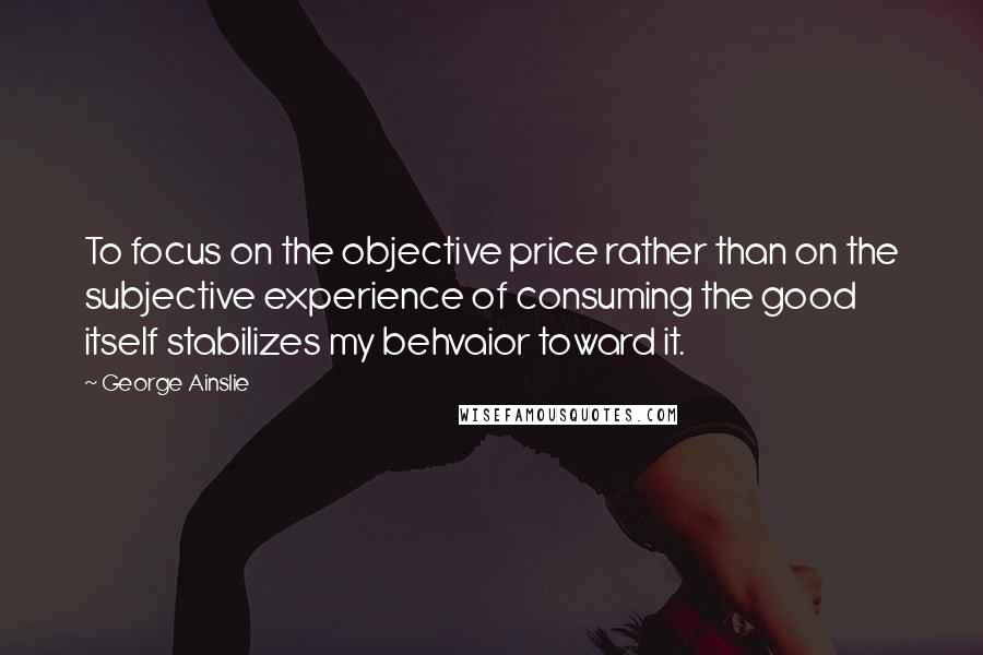 George Ainslie Quotes: To focus on the objective price rather than on the subjective experience of consuming the good itself stabilizes my behvaior toward it.