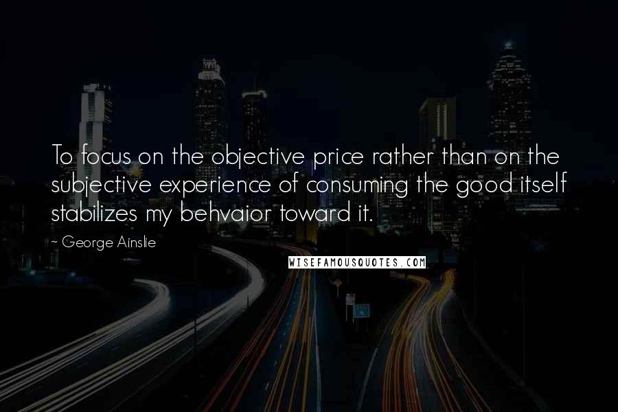 George Ainslie Quotes: To focus on the objective price rather than on the subjective experience of consuming the good itself stabilizes my behvaior toward it.