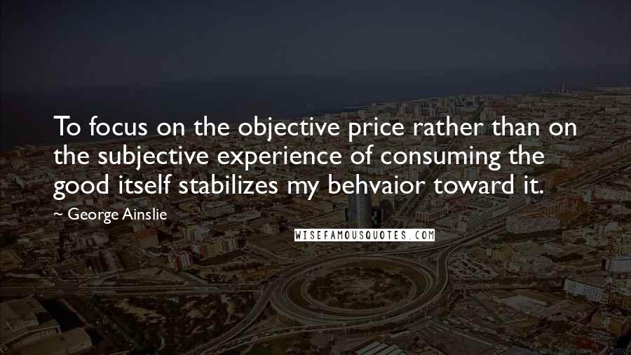 George Ainslie Quotes: To focus on the objective price rather than on the subjective experience of consuming the good itself stabilizes my behvaior toward it.