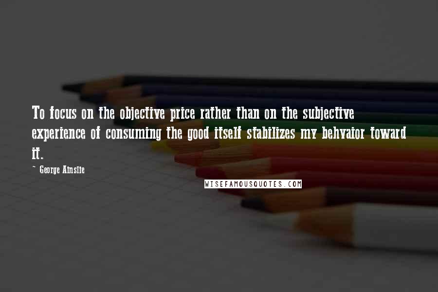 George Ainslie Quotes: To focus on the objective price rather than on the subjective experience of consuming the good itself stabilizes my behvaior toward it.