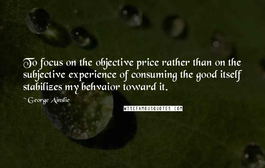 George Ainslie Quotes: To focus on the objective price rather than on the subjective experience of consuming the good itself stabilizes my behvaior toward it.