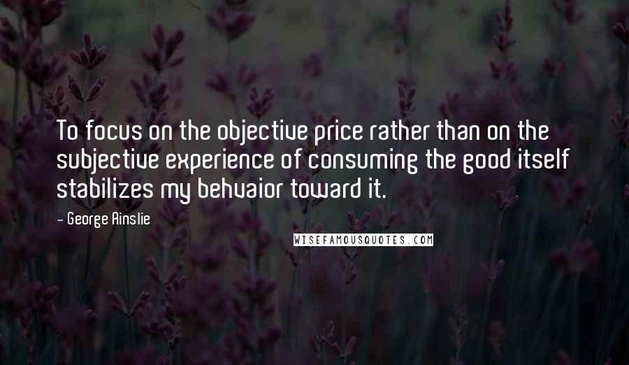 George Ainslie Quotes: To focus on the objective price rather than on the subjective experience of consuming the good itself stabilizes my behvaior toward it.