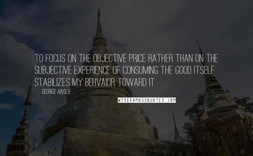 George Ainslie Quotes: To focus on the objective price rather than on the subjective experience of consuming the good itself stabilizes my behvaior toward it.