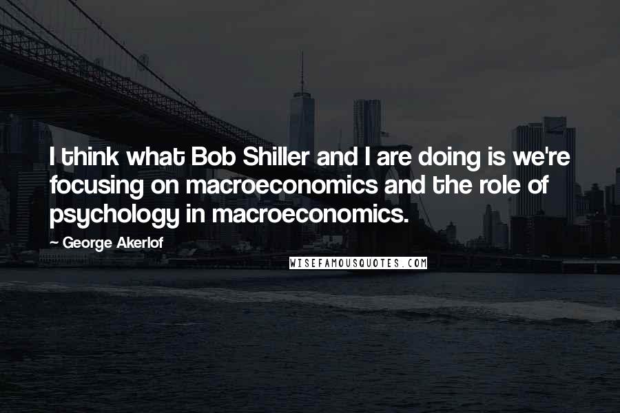 George Akerlof Quotes: I think what Bob Shiller and I are doing is we're focusing on macroeconomics and the role of psychology in macroeconomics.