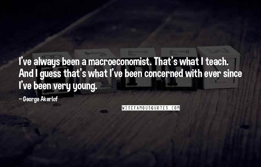 George Akerlof Quotes: I've always been a macroeconomist. That's what I teach. And I guess that's what I've been concerned with ever since I've been very young.
