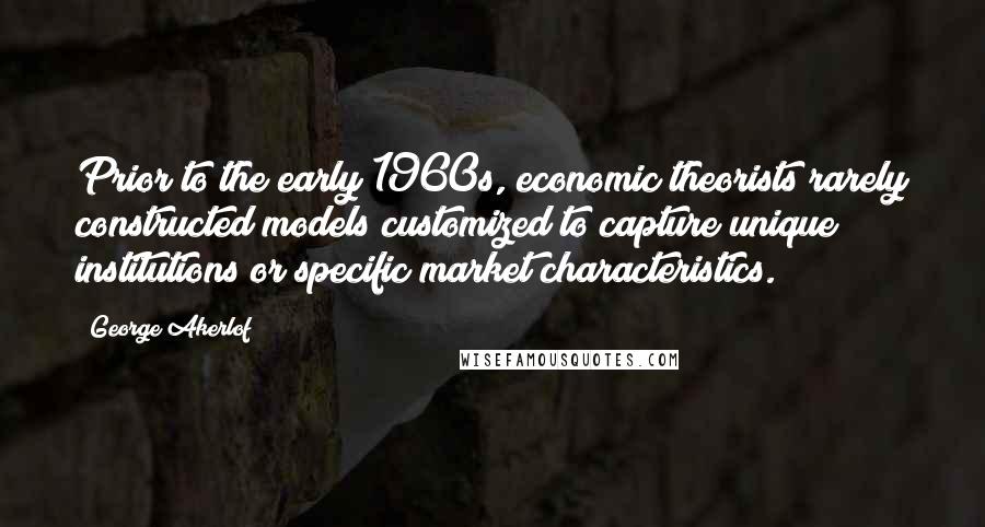 George Akerlof Quotes: Prior to the early 1960s, economic theorists rarely constructed models customized to capture unique institutions or specific market characteristics.