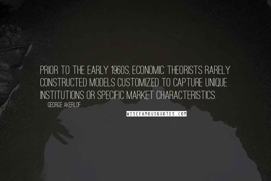 George Akerlof Quotes: Prior to the early 1960s, economic theorists rarely constructed models customized to capture unique institutions or specific market characteristics.