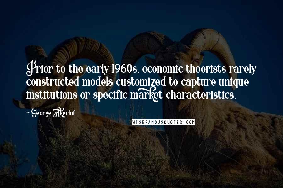 George Akerlof Quotes: Prior to the early 1960s, economic theorists rarely constructed models customized to capture unique institutions or specific market characteristics.