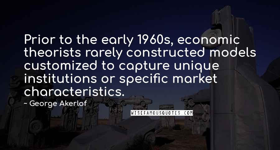 George Akerlof Quotes: Prior to the early 1960s, economic theorists rarely constructed models customized to capture unique institutions or specific market characteristics.