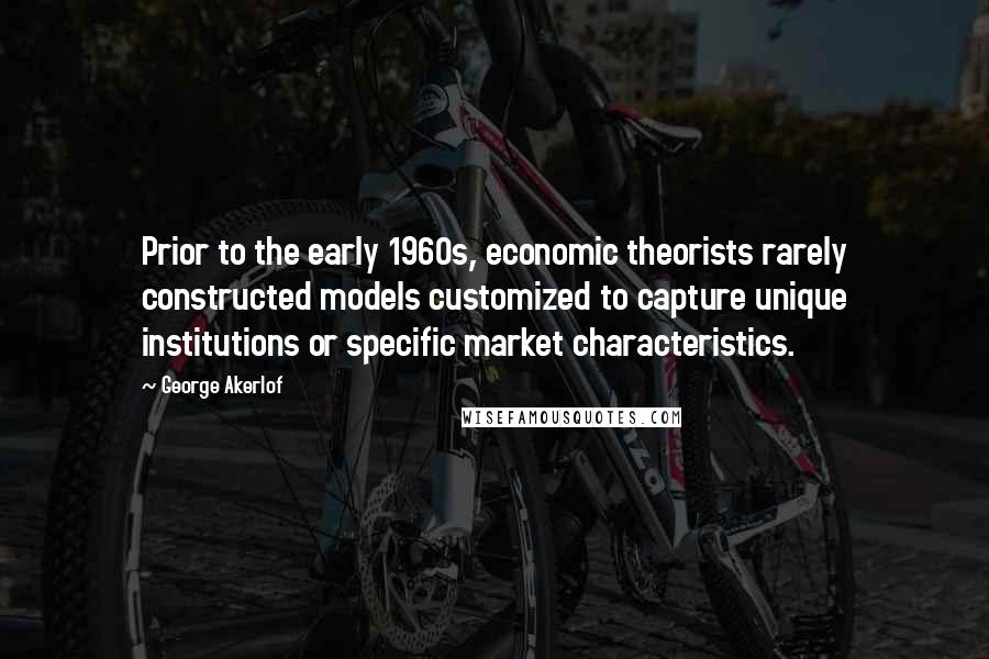 George Akerlof Quotes: Prior to the early 1960s, economic theorists rarely constructed models customized to capture unique institutions or specific market characteristics.