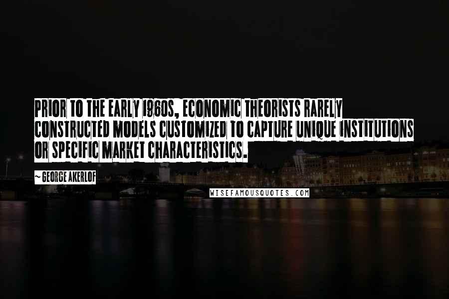 George Akerlof Quotes: Prior to the early 1960s, economic theorists rarely constructed models customized to capture unique institutions or specific market characteristics.