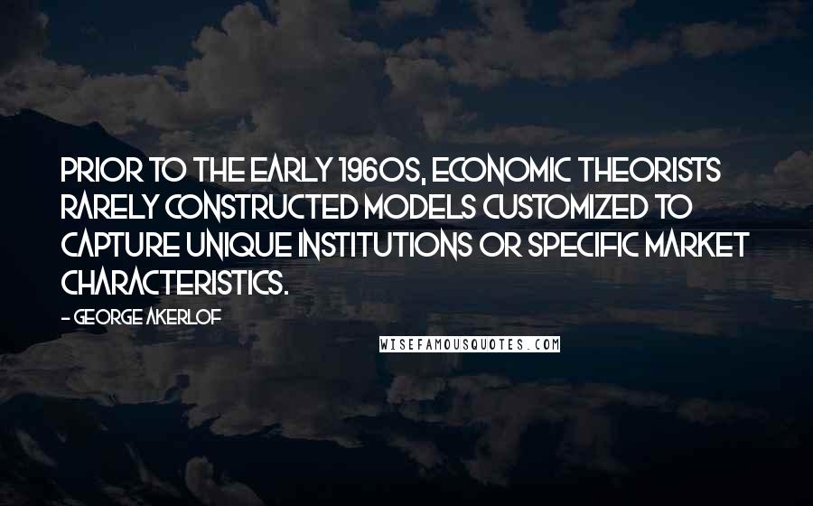 George Akerlof Quotes: Prior to the early 1960s, economic theorists rarely constructed models customized to capture unique institutions or specific market characteristics.