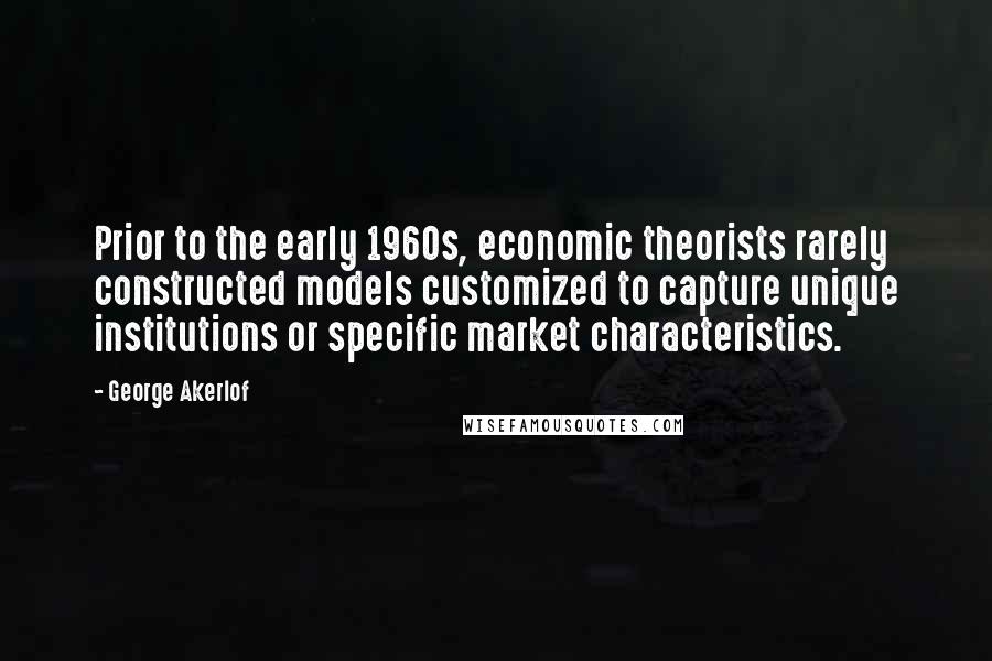 George Akerlof Quotes: Prior to the early 1960s, economic theorists rarely constructed models customized to capture unique institutions or specific market characteristics.