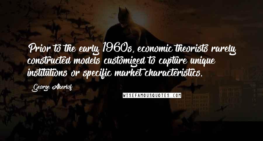 George Akerlof Quotes: Prior to the early 1960s, economic theorists rarely constructed models customized to capture unique institutions or specific market characteristics.