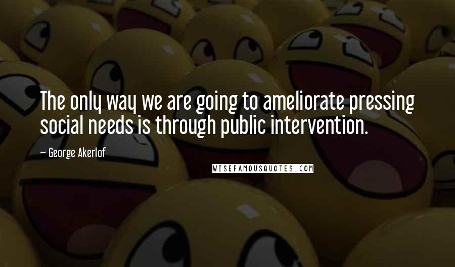 George Akerlof Quotes: The only way we are going to ameliorate pressing social needs is through public intervention.