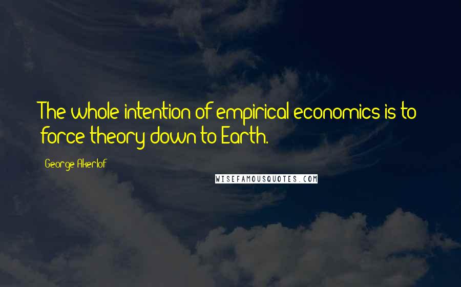 George Akerlof Quotes: The whole intention of empirical economics is to force theory down to Earth.
