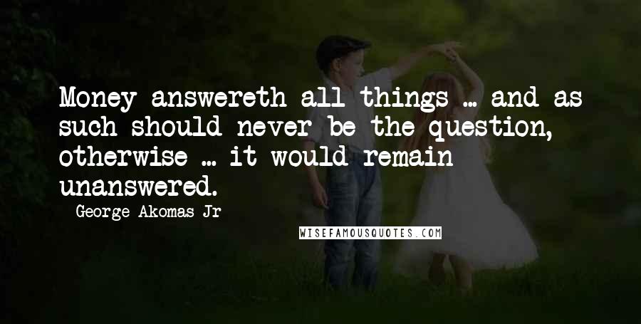 George Akomas Jr Quotes: Money answereth all things ... and as such should never be the question, otherwise ... it would remain unanswered.