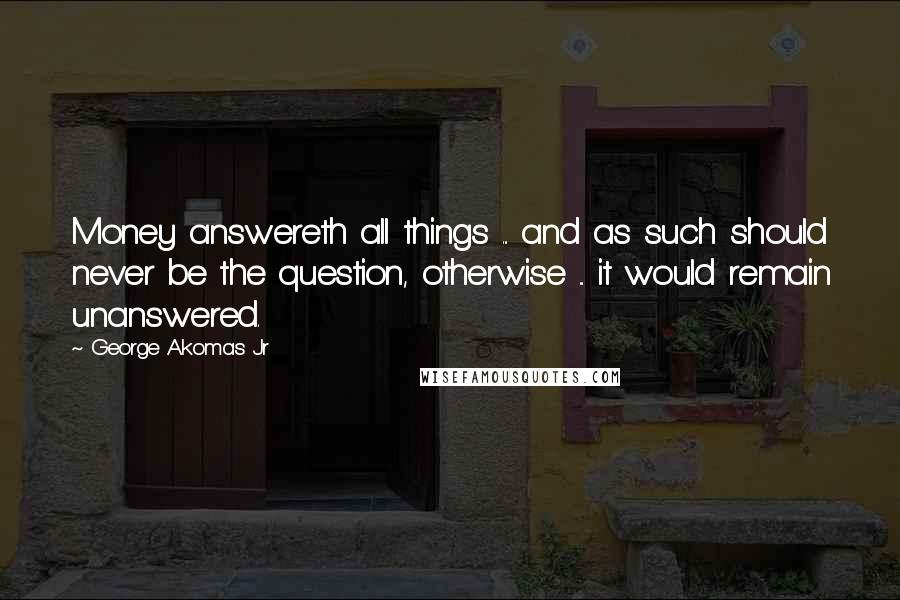 George Akomas Jr Quotes: Money answereth all things ... and as such should never be the question, otherwise ... it would remain unanswered.