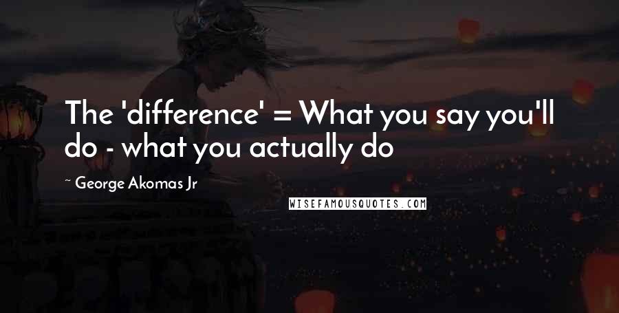 George Akomas Jr Quotes: The 'difference' = What you say you'll do - what you actually do