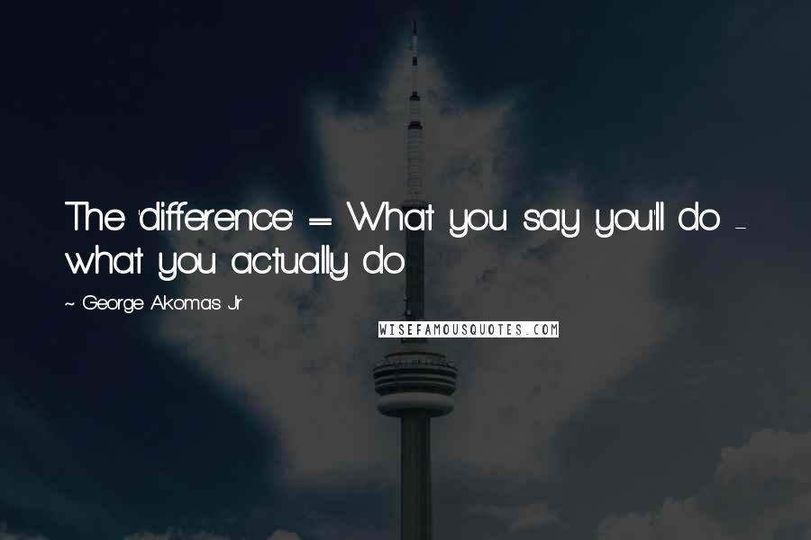 George Akomas Jr Quotes: The 'difference' = What you say you'll do - what you actually do