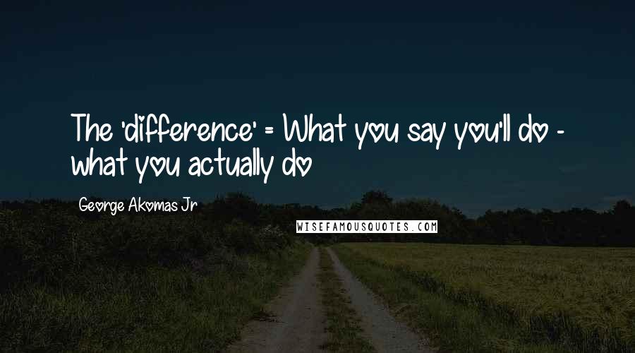 George Akomas Jr Quotes: The 'difference' = What you say you'll do - what you actually do