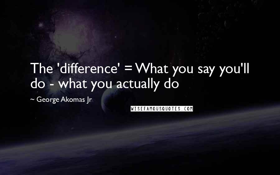 George Akomas Jr Quotes: The 'difference' = What you say you'll do - what you actually do