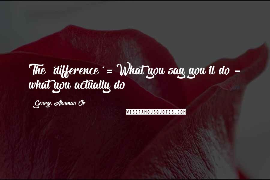 George Akomas Jr Quotes: The 'difference' = What you say you'll do - what you actually do