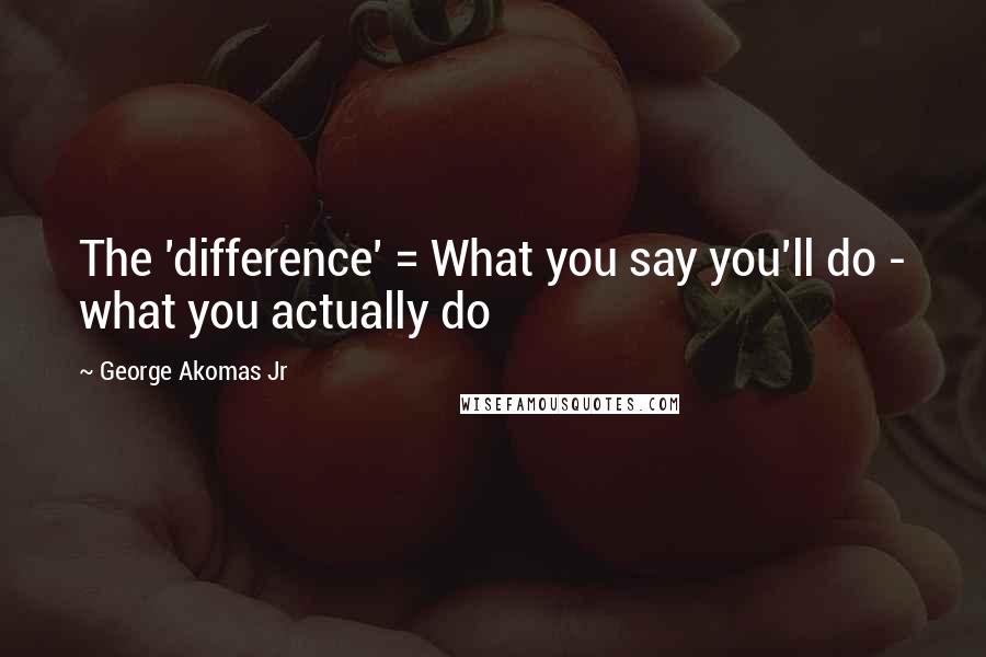 George Akomas Jr Quotes: The 'difference' = What you say you'll do - what you actually do