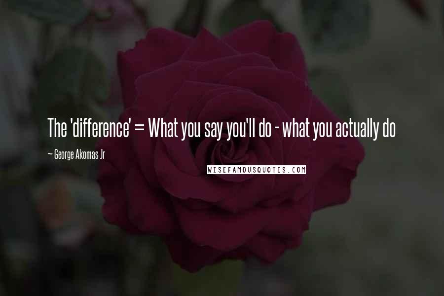 George Akomas Jr Quotes: The 'difference' = What you say you'll do - what you actually do
