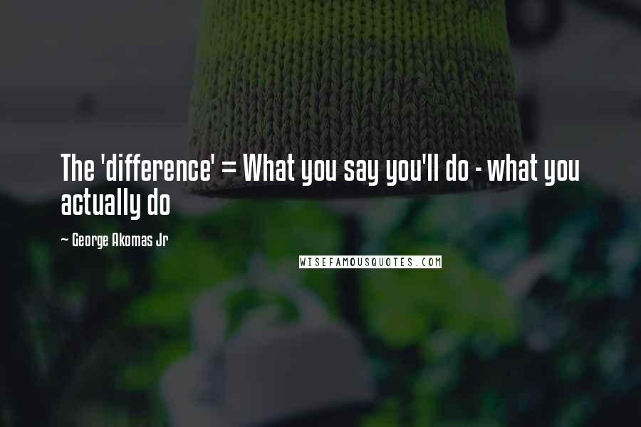 George Akomas Jr Quotes: The 'difference' = What you say you'll do - what you actually do