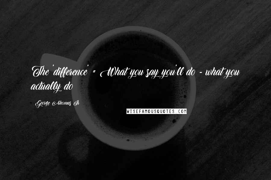 George Akomas Jr Quotes: The 'difference' = What you say you'll do - what you actually do