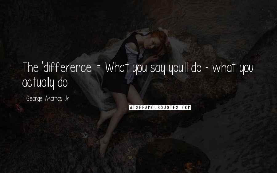 George Akomas Jr Quotes: The 'difference' = What you say you'll do - what you actually do