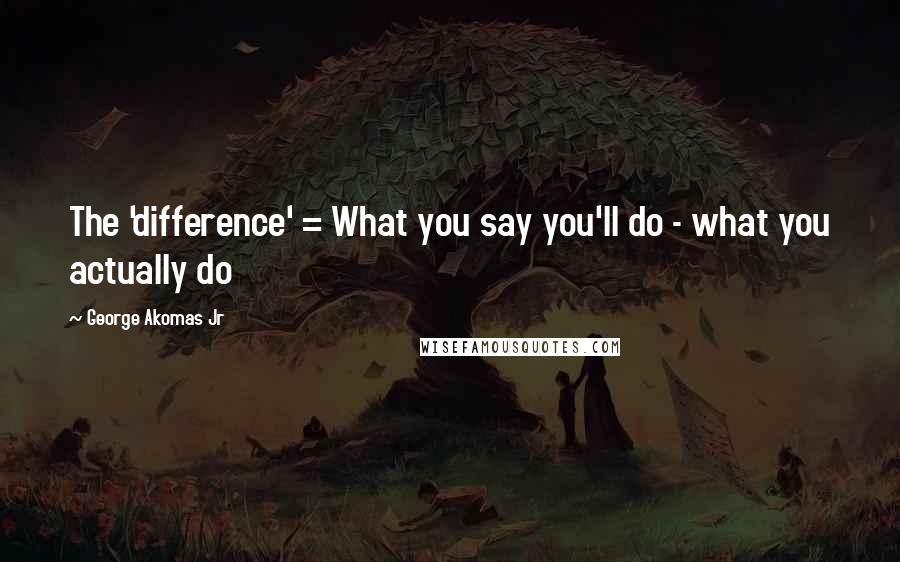 George Akomas Jr Quotes: The 'difference' = What you say you'll do - what you actually do