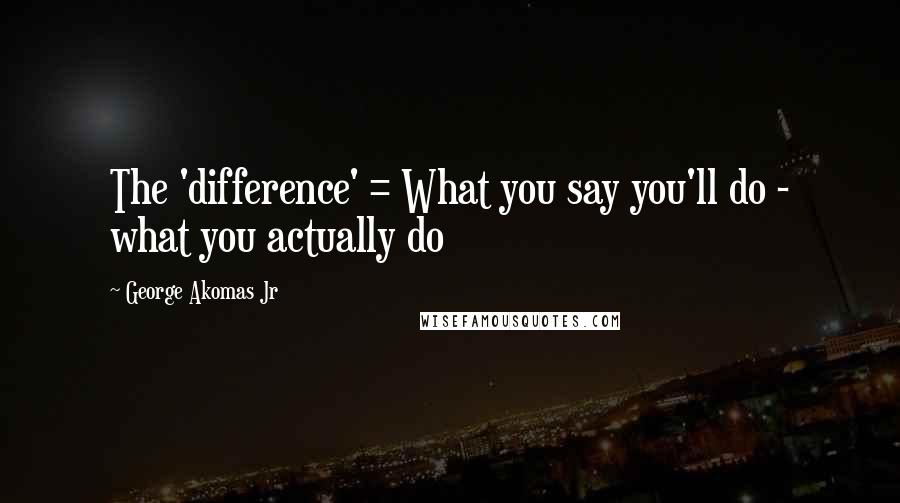 George Akomas Jr Quotes: The 'difference' = What you say you'll do - what you actually do