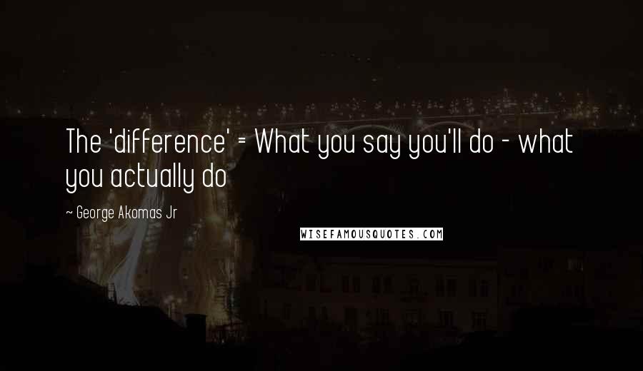 George Akomas Jr Quotes: The 'difference' = What you say you'll do - what you actually do