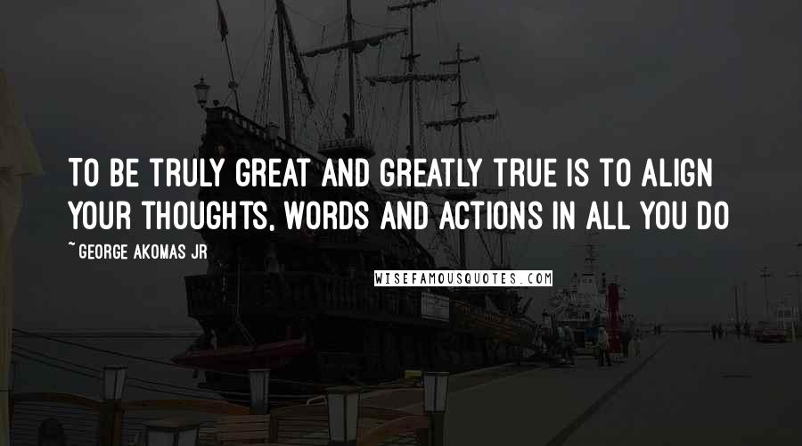 George Akomas Jr Quotes: To be truly great and greatly true Is to align your thoughts, words and actions in all you do