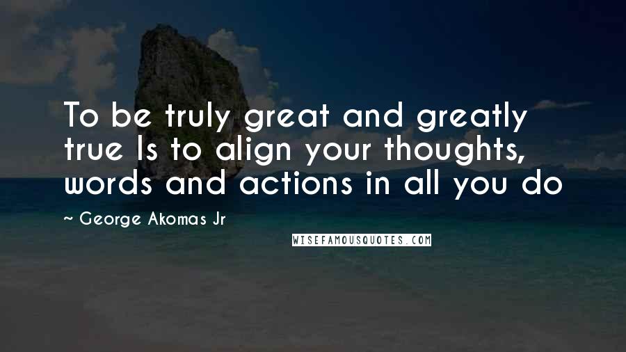 George Akomas Jr Quotes: To be truly great and greatly true Is to align your thoughts, words and actions in all you do