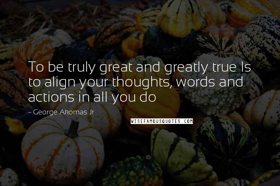 George Akomas Jr Quotes: To be truly great and greatly true Is to align your thoughts, words and actions in all you do