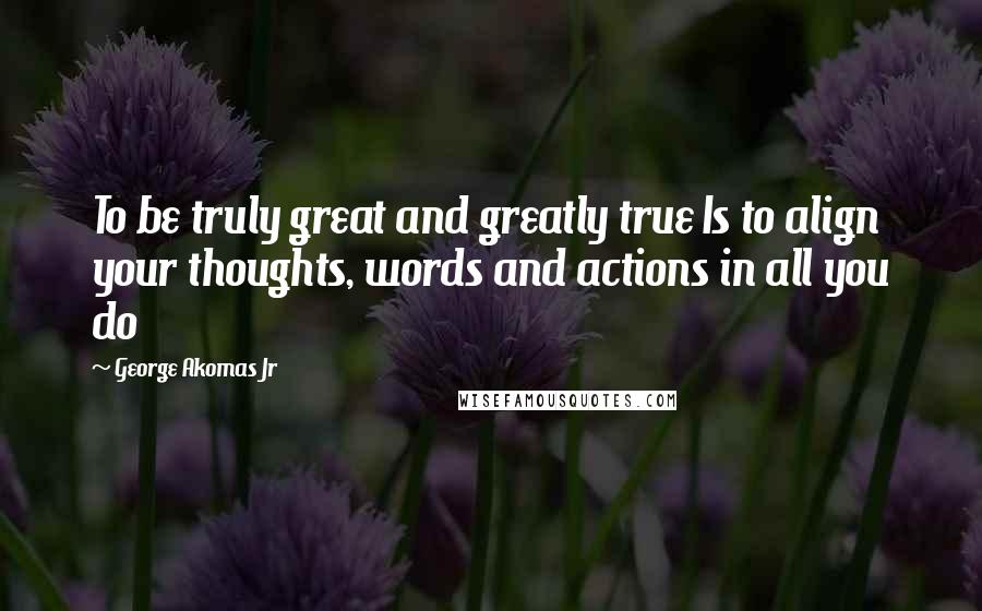 George Akomas Jr Quotes: To be truly great and greatly true Is to align your thoughts, words and actions in all you do