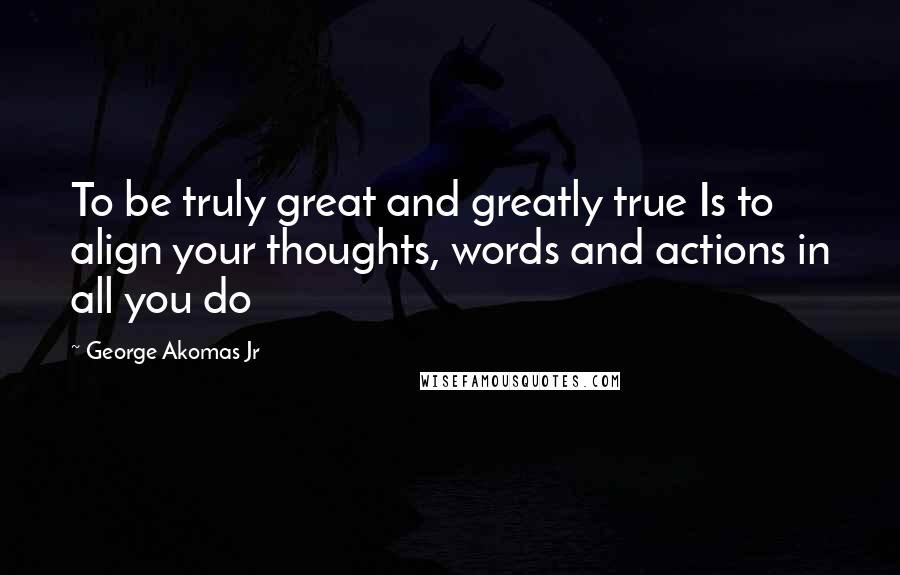 George Akomas Jr Quotes: To be truly great and greatly true Is to align your thoughts, words and actions in all you do
