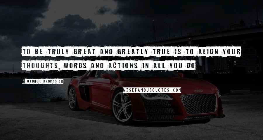 George Akomas Jr Quotes: To be truly great and greatly true Is to align your thoughts, words and actions in all you do