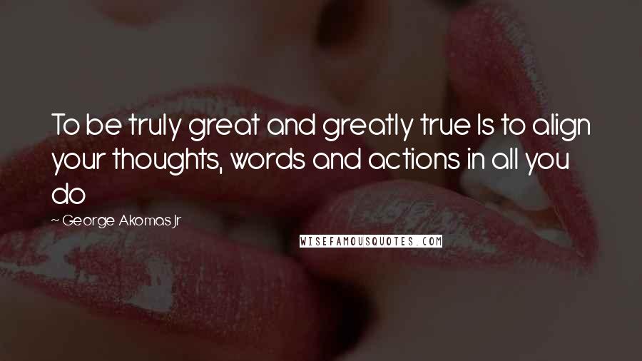 George Akomas Jr Quotes: To be truly great and greatly true Is to align your thoughts, words and actions in all you do