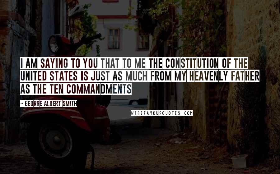 George Albert Smith Quotes: I am saying to you that to me the Constitution of the United States is just as much from my Heavenly Father as the Ten Commandments