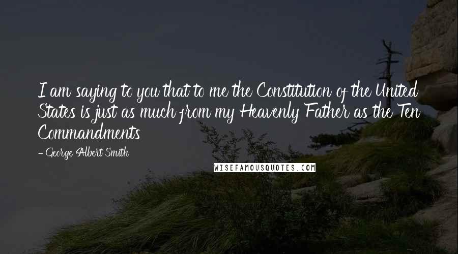 George Albert Smith Quotes: I am saying to you that to me the Constitution of the United States is just as much from my Heavenly Father as the Ten Commandments